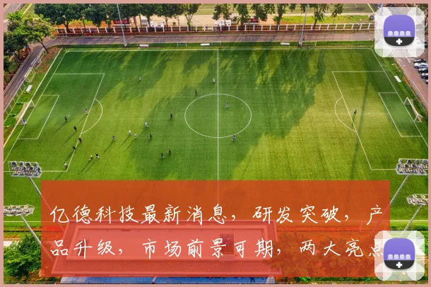 亿德科技最新消息，研发突破，产品升级，市场前景可期，两大亮点引关注
