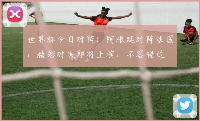 世界杯今日对阵：阿根廷对阵法国，精彩对决即将上演，不容错过